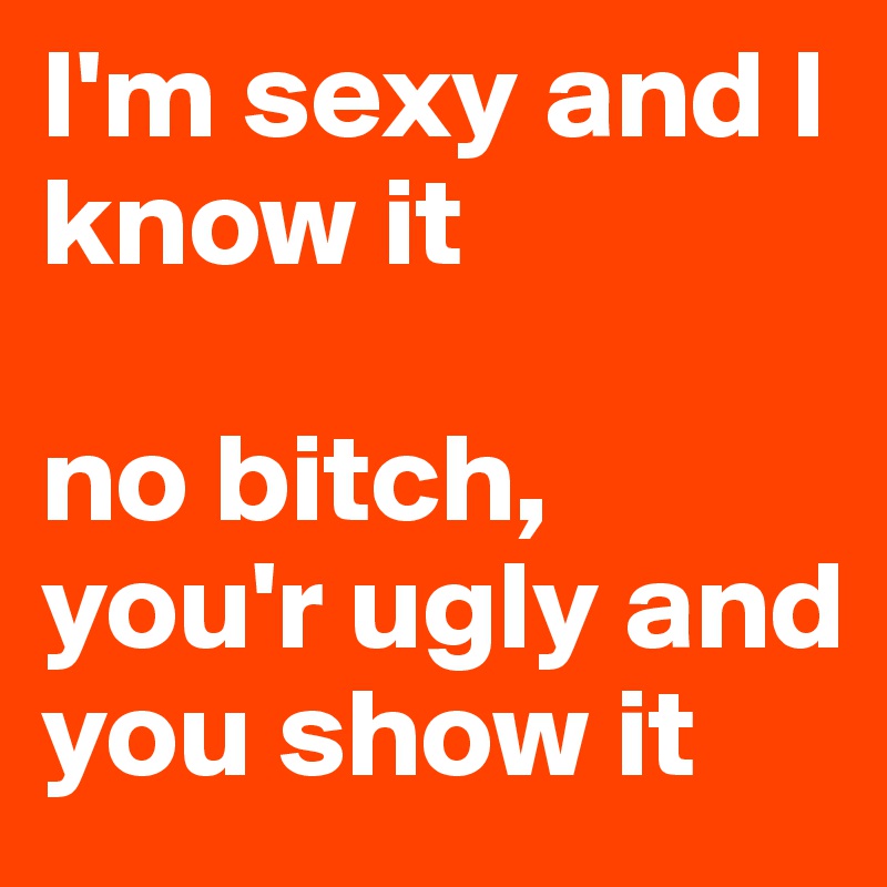 I'm sexy and I know it

no bitch, you'r ugly and you show it