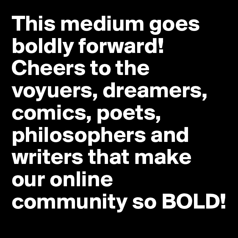 This medium goes boldly forward! Cheers to the voyuers, dreamers, comics, poets, philosophers and writers that make our online community so BOLD!