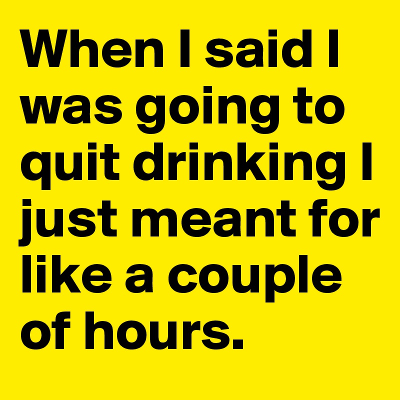 When I said I was going to quit drinking I just meant for like a couple of hours.