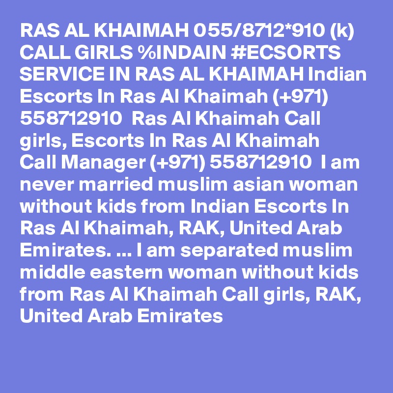 RAS AL KHAIMAH 055/8712*910 (k) CALL GIRLS %INDAIN #ECSORTS SERVICE IN RAS AL KHAIMAH Indian Escorts In Ras Al Khaimah (+971) 558712910  Ras Al Khaimah Call girls, Escorts In Ras Al Khaimah
Call Manager (+971) 558712910  I am never married muslim asian woman without kids from Indian Escorts In Ras Al Khaimah, RAK, United Arab Emirates. ... I am separated muslim middle eastern woman without kids from Ras Al Khaimah Call girls, RAK, United Arab Emirates