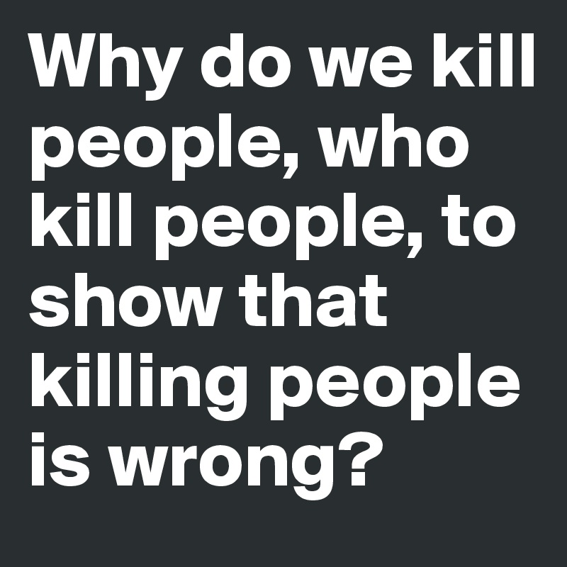 Why do we kill people, who kill people, to show that killing people is wrong?