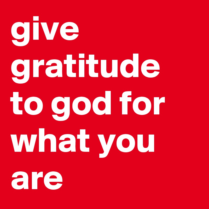 give gratitude to god for what you are