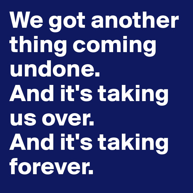 We got another thing coming undone.
And it's taking us over. 
And it's taking forever. 