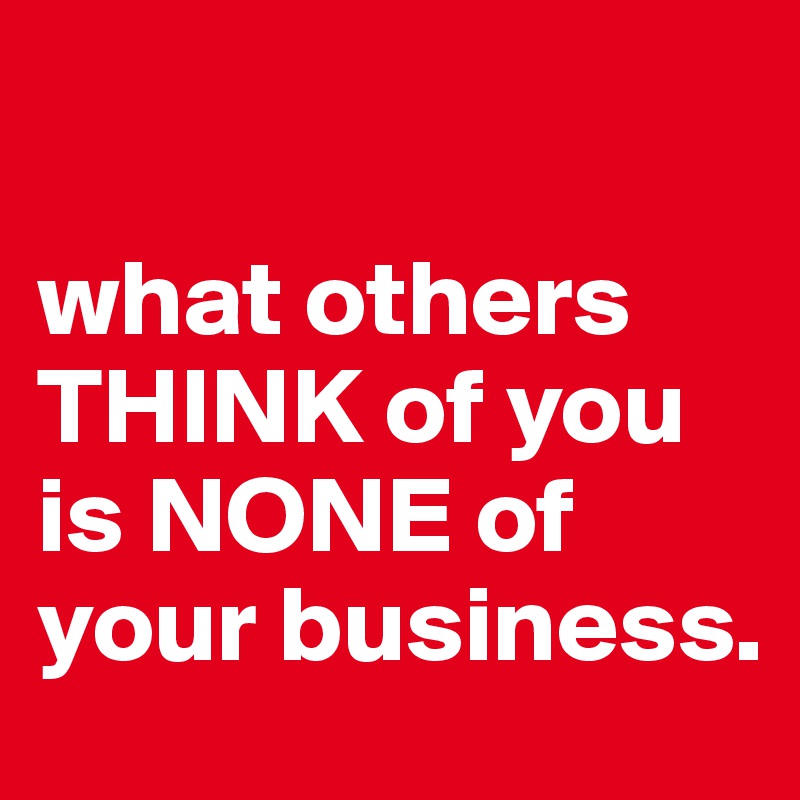 

what others THINK of you is NONE of your business.