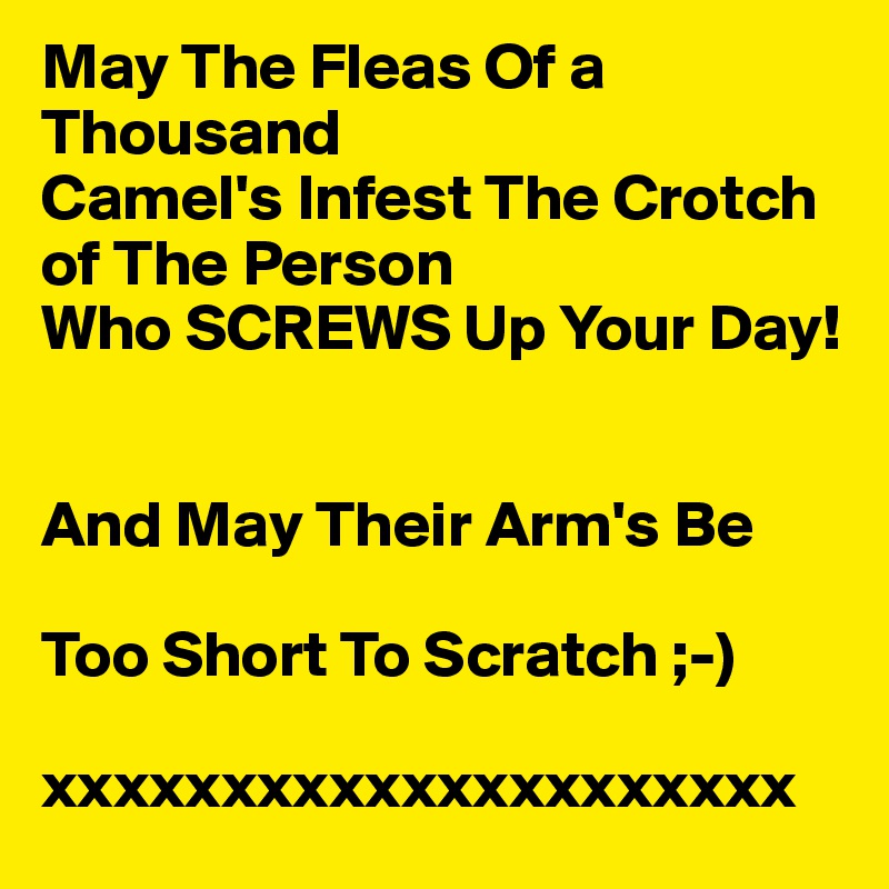 May The Fleas Of a     Thousand
Camel's Infest The Crotch
of The Person 
Who SCREWS Up Your Day!


And May Their Arm's Be 

Too Short To Scratch ;-)

xxxxxxxxxxxxxxxxxxxxx