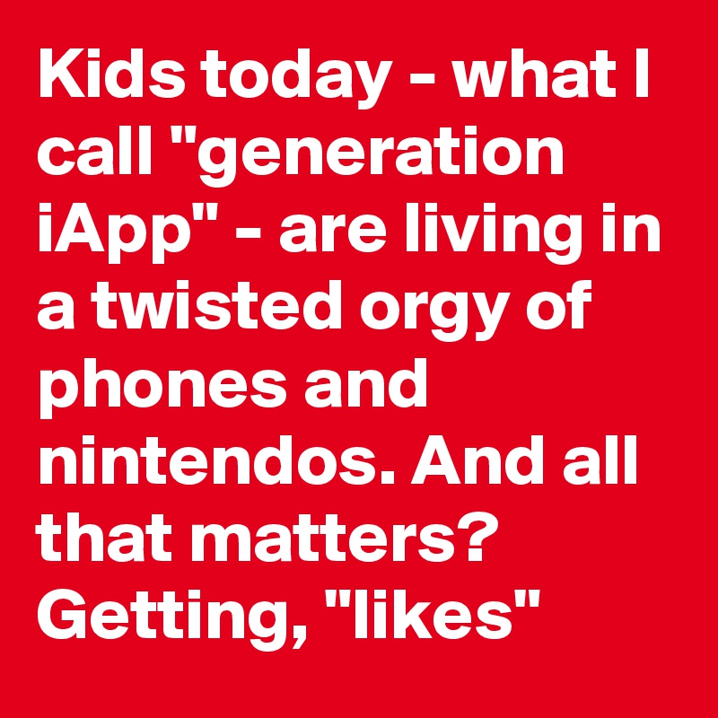 Kids today - what I call "generation iApp" - are living in a twisted orgy of phones and nintendos. And all that matters? Getting, "likes"