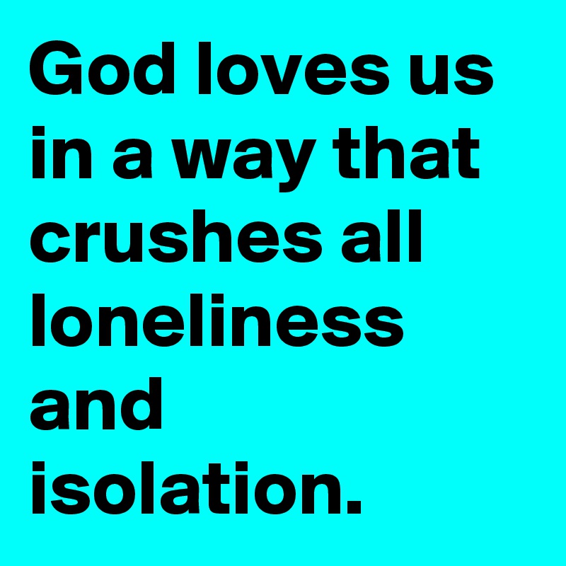 God loves us in a way that crushes all loneliness and isolation.
