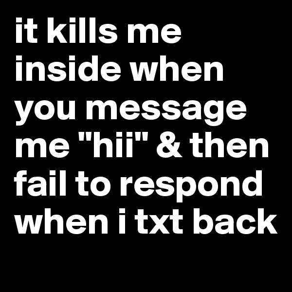 it kills me inside when you message me "hii" & then fail to respond when i txt back