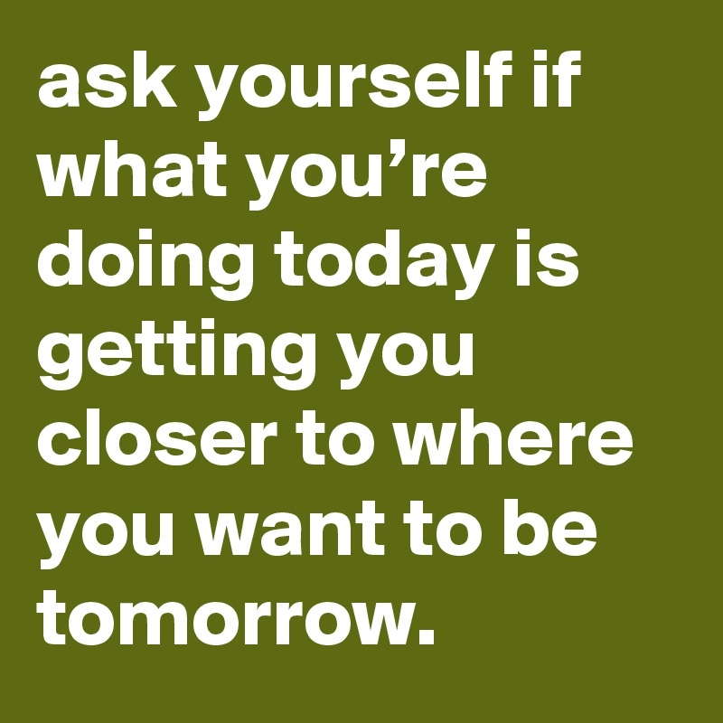 Ask yourself if what you're doing today is getting closer to where you want  to be tomorrow.