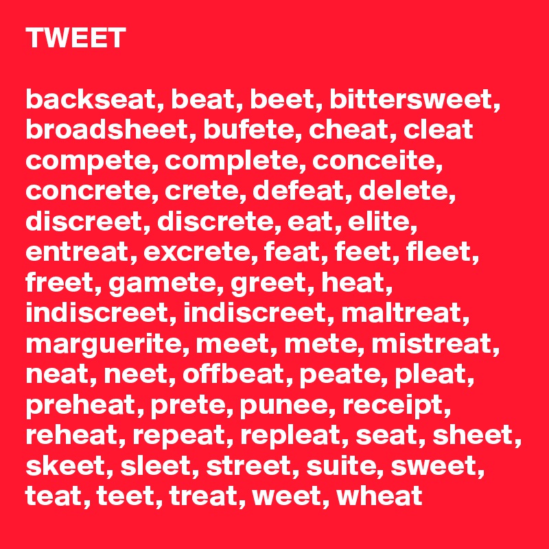 TWEET

backseat, beat, beet, bittersweet, broadsheet, bufete, cheat, cleat
compete, complete, conceite, concrete, crete, defeat, delete, discreet, discrete, eat, elite, entreat, excrete, feat, feet, fleet, freet, gamete, greet, heat, indiscreet, indiscreet, maltreat, marguerite, meet, mete, mistreat, neat, neet, offbeat, peate, pleat, preheat, prete, punee, receipt, reheat, repeat, repleat, seat, sheet, skeet, sleet, street, suite, sweet, teat, teet, treat, weet, wheat