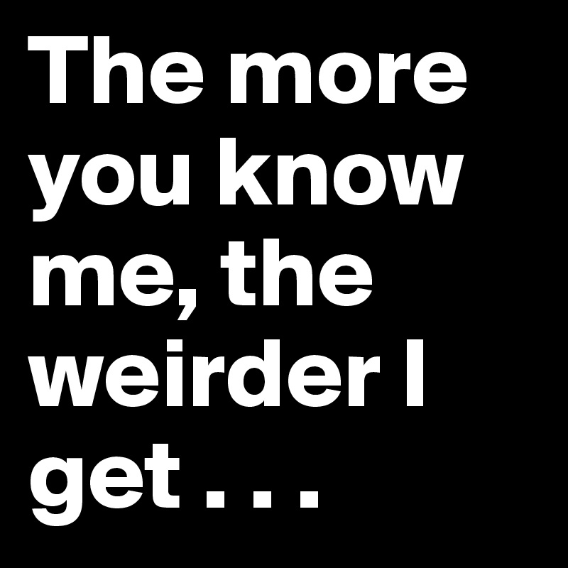 The more you know me, the weirder I get . . .