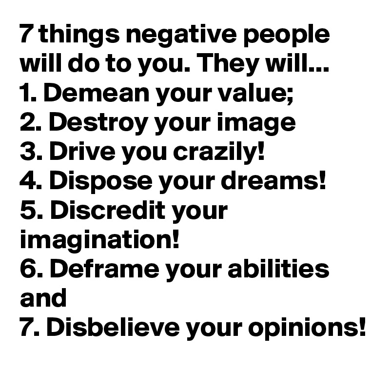 7 things negative people will do to you. They will... 
1. Demean your value;
2. Destroy your image
3. Drive you crazily!
4. Dispose your dreams!
5. Discredit your imagination!
6. Deframe your abilities and
7. Disbelieve your opinions!