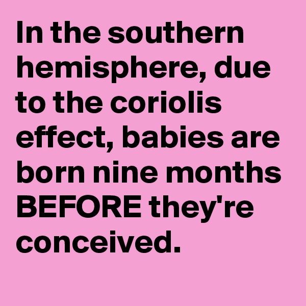 In the southern hemisphere, due to the coriolis effect, babies are born nine months BEFORE they're conceived.