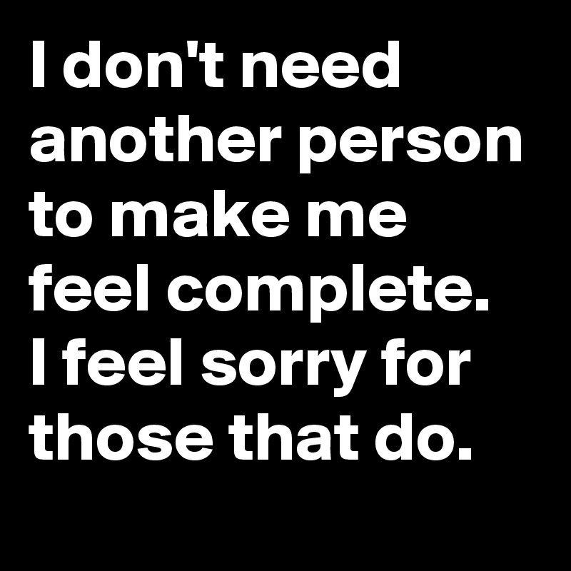 I don't need another person to make me feel complete.  I feel sorry for those that do. 