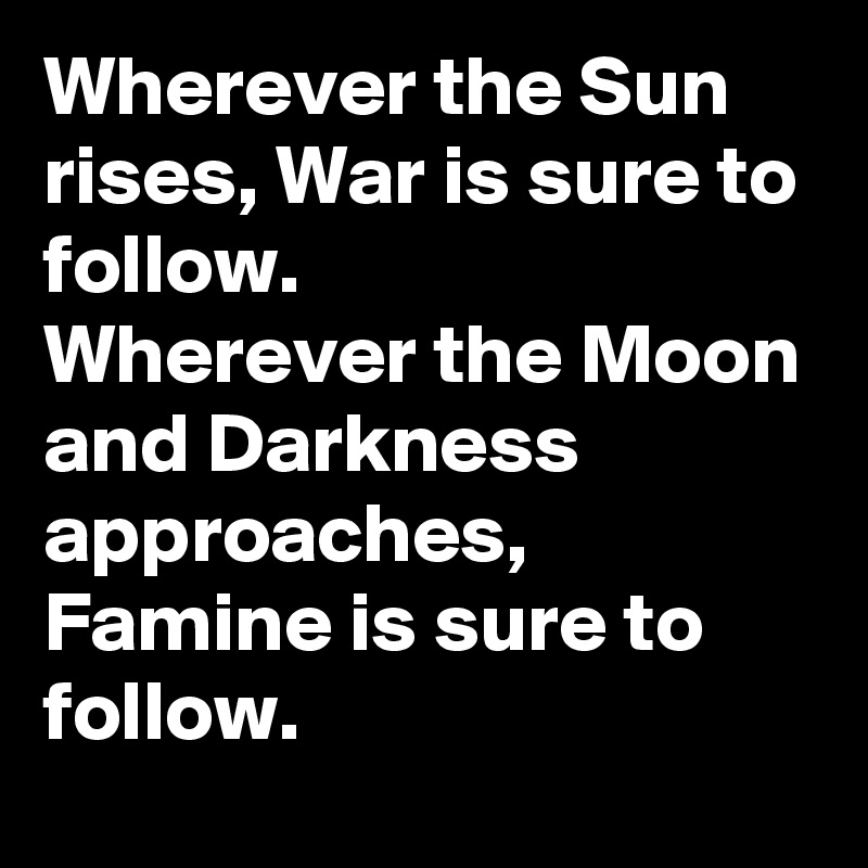 Wherever the Sun rises, War is sure to follow.
Wherever the Moon and Darkness approaches, Famine is sure to follow.