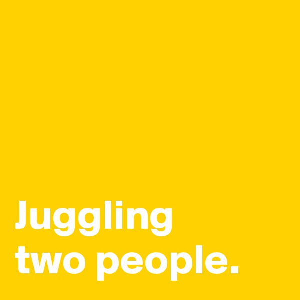 



Juggling
two people.