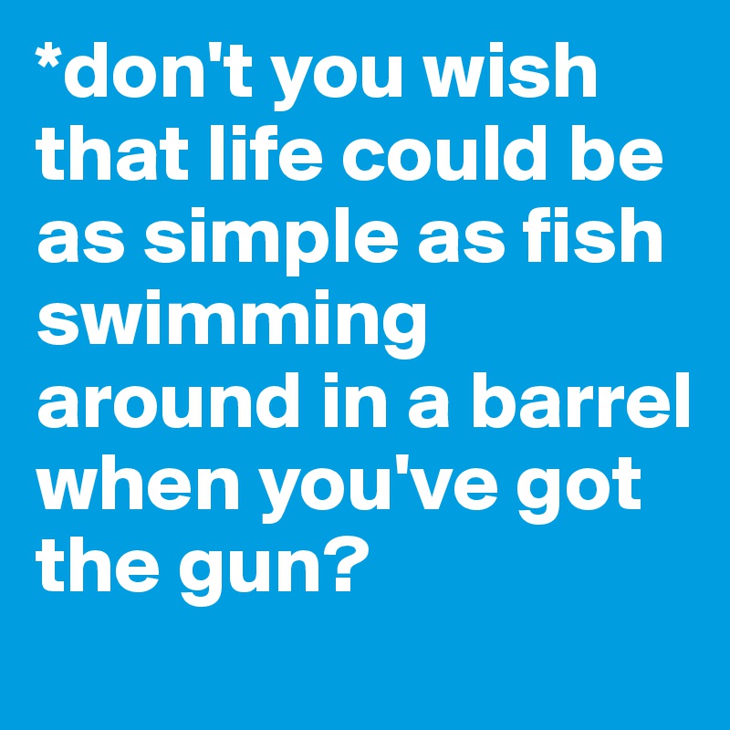 *don't you wish that life could be as simple as fish swimming around in a barrel when you've got the gun?