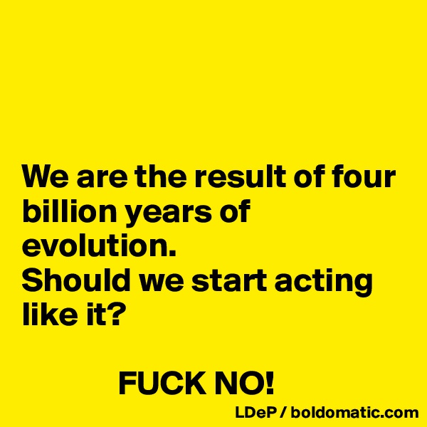 



We are the result of four billion years of evolution. 
Should we start acting like it? 

              FUCK NO!