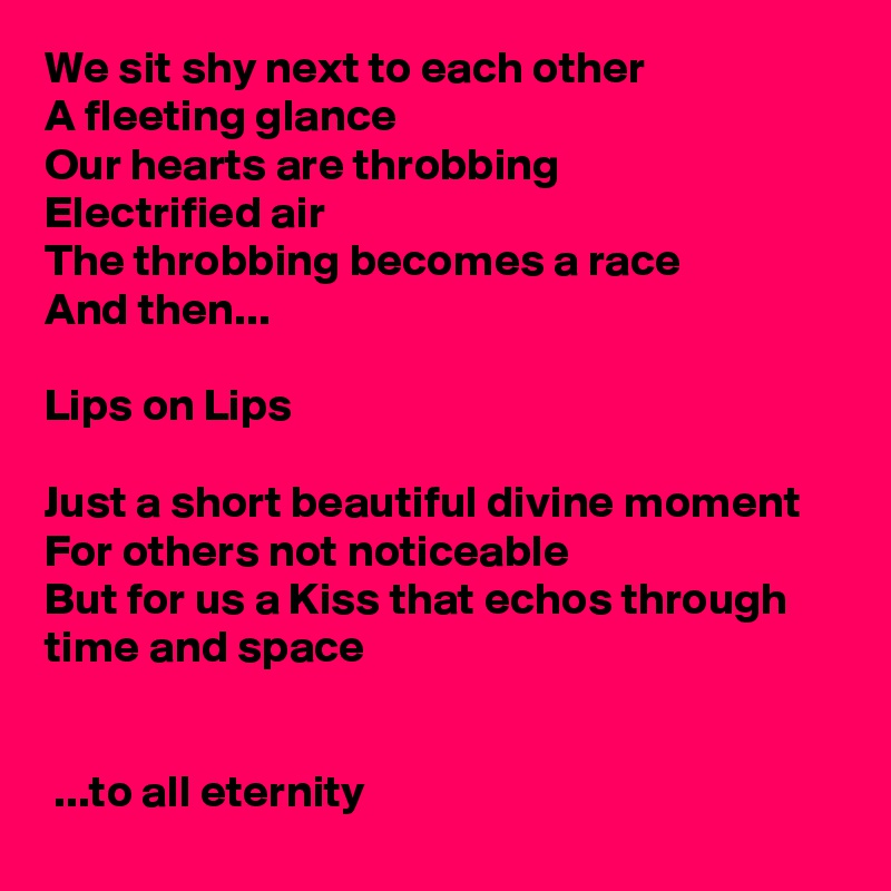 We sit shy next to each other
A fleeting glance
Our hearts are throbbing
Electrified air
The throbbing becomes a race
And then...

Lips on Lips

Just a short beautiful divine moment
For others not noticeable
But for us a Kiss that echos through time and space

                                                                     
 ...to all eternity