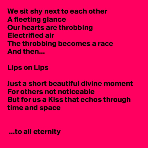 We sit shy next to each other
A fleeting glance
Our hearts are throbbing
Electrified air
The throbbing becomes a race
And then...

Lips on Lips

Just a short beautiful divine moment
For others not noticeable
But for us a Kiss that echos through time and space

                                                                     
 ...to all eternity