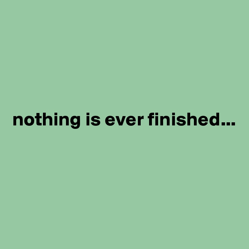 




nothing is ever finished...




