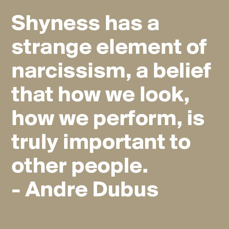 Shyness has a strange element of narcissism, a belief that how we look, how we perform, is truly important to other people.
- Andre Dubus