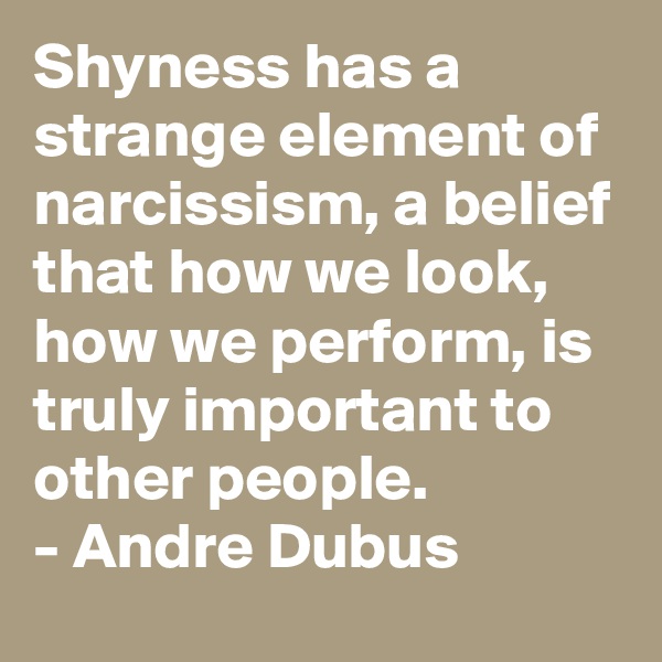 Shyness has a strange element of narcissism, a belief that how we look, how we perform, is truly important to other people.
- Andre Dubus
