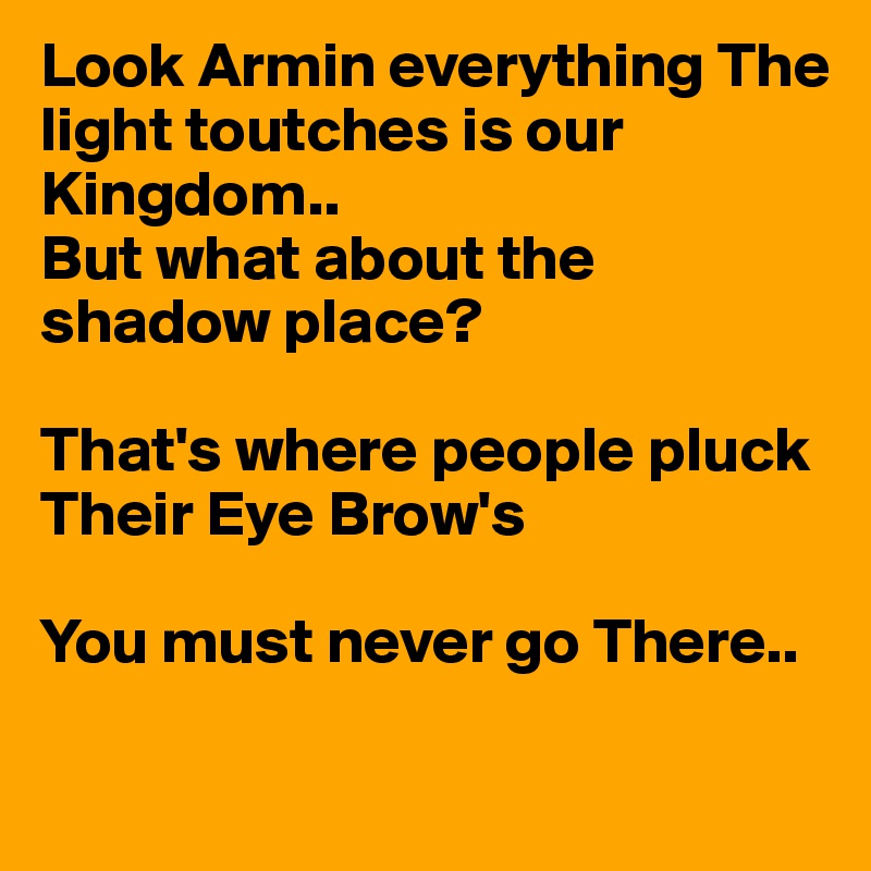 Look Armin everything The light toutches is our Kingdom..
But what about the shadow place?

That's where people pluck 
Their Eye Brow's

You must never go There..

