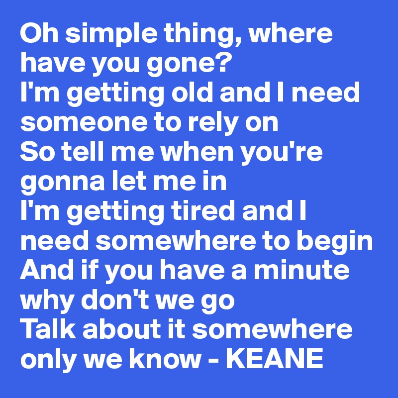 Oh simple thing, where have you gone?
I'm getting old and I need someone to rely on
So tell me when you're gonna let me in
I'm getting tired and I need somewhere to begin
And if you have a minute why don't we go
Talk about it somewhere only we know - KEANE