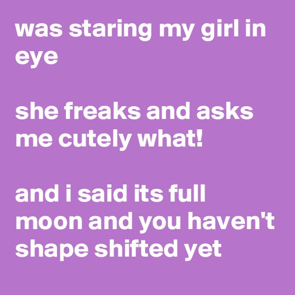 was staring my girl in eye

she freaks and asks me cutely what!

and i said its full moon and you haven't shape shifted yet