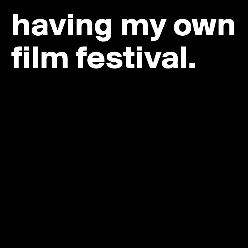 having my own film festival.



