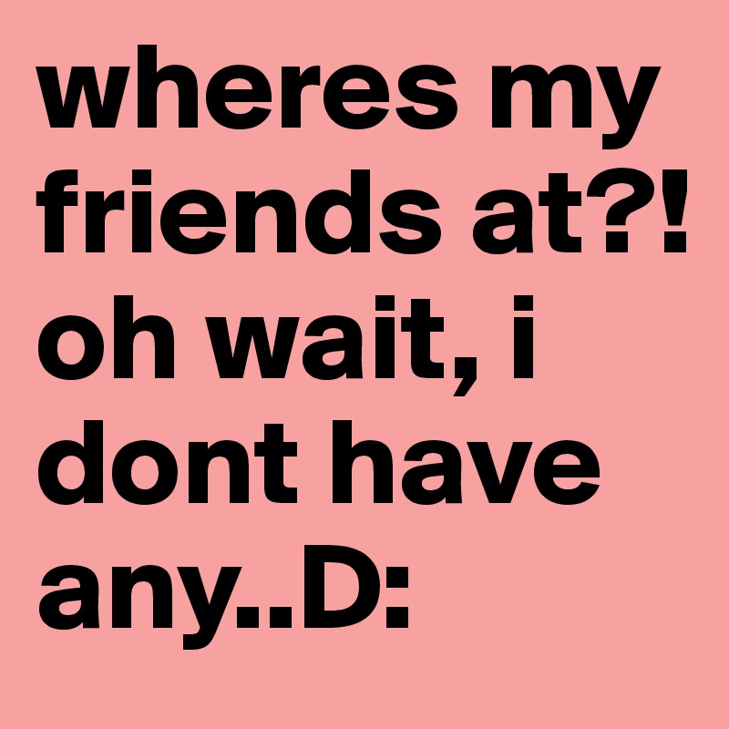 wheres my friends at?! oh wait, i dont have any..D: