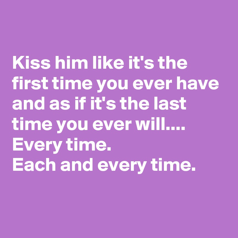 

Kiss him like it's the first time you ever have and as if it's the last time you ever will....
Every time.
Each and every time.

