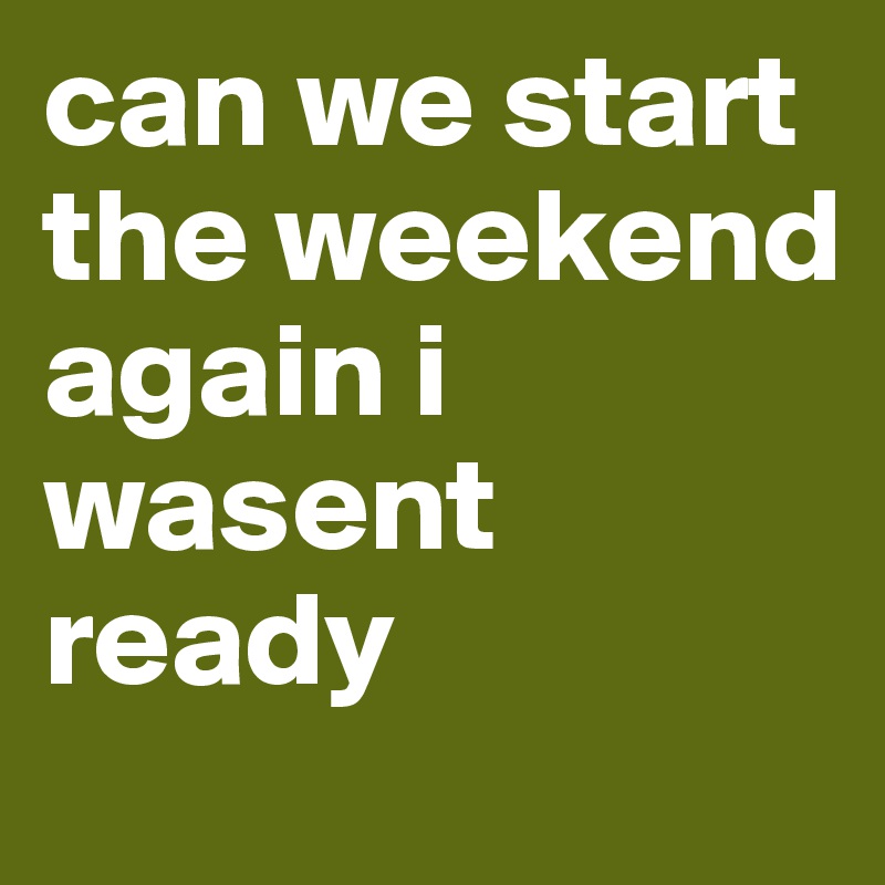 can we start the weekend again i wasent ready