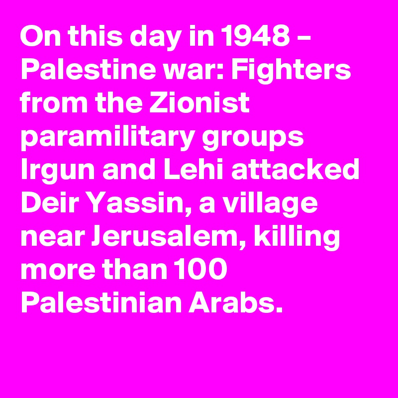 On this day in 1948 – Palestine war: Fighters from the Zionist paramilitary groups Irgun and Lehi attacked Deir Yassin, a village near Jerusalem, killing more than 100 Palestinian Arabs.