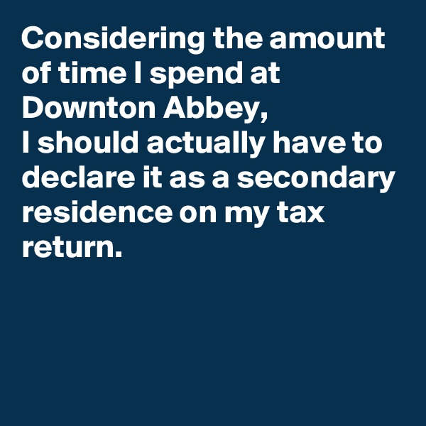 Considering the amount of time I spend at Downton Abbey, 
I should actually have to declare it as a secondary residence on my tax return.



