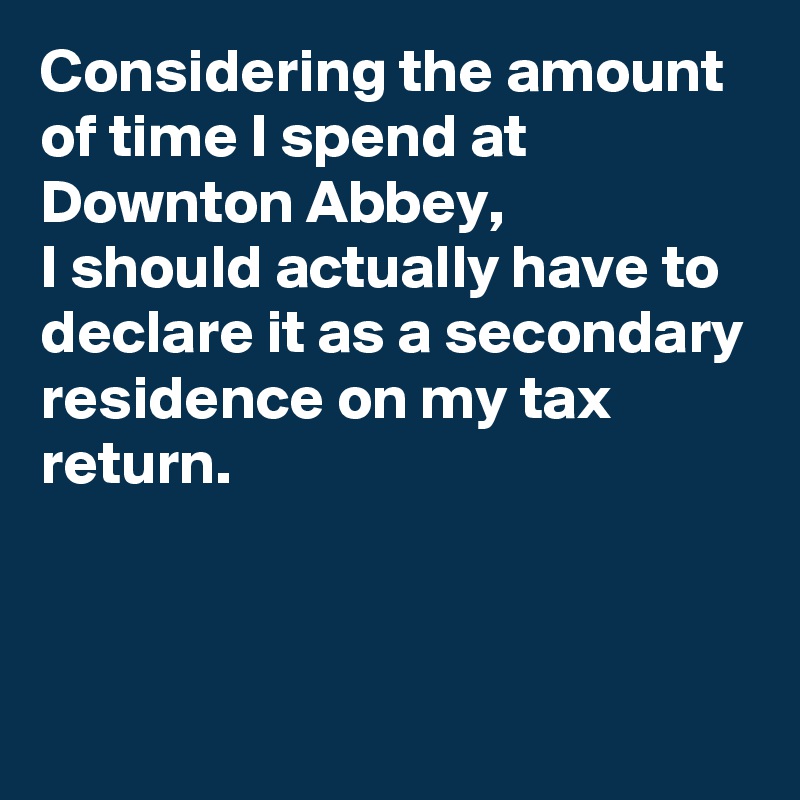 Considering the amount of time I spend at Downton Abbey, 
I should actually have to declare it as a secondary residence on my tax return.



