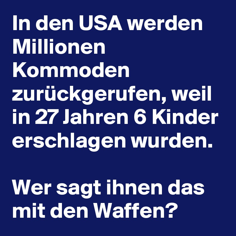 In den USA werden Millionen Kommoden zurückgerufen, weil in 27 Jahren 6 Kinder erschlagen wurden.

Wer sagt ihnen das mit den Waffen? 