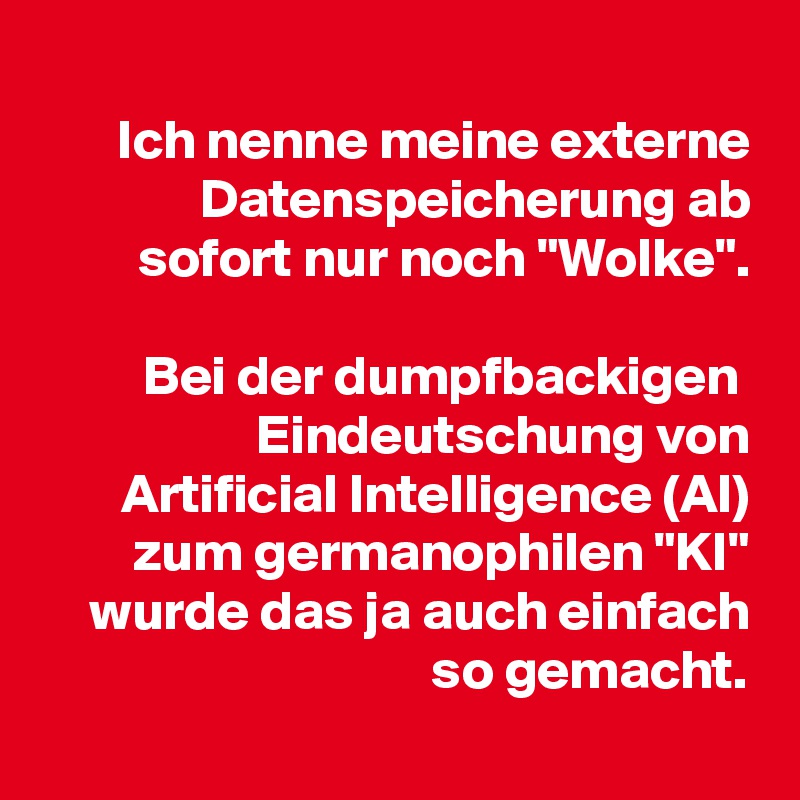 
Ich nenne meine externe Datenspeicherung ab sofort nur noch "Wolke".

Bei der dumpfbackigen  Eindeutschung von Artificial Intelligence (AI) zum germanophilen "KI" wurde das ja auch einfach so gemacht.
