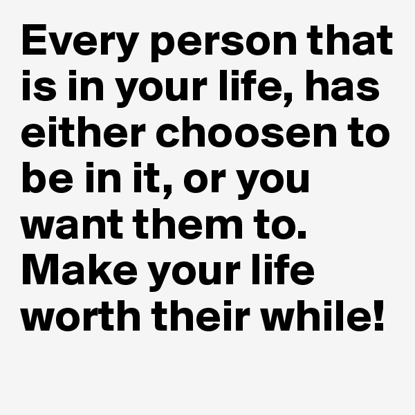 Every person that is in your life, has either choosen to be in it, or you want them to.
Make your life worth their while! 