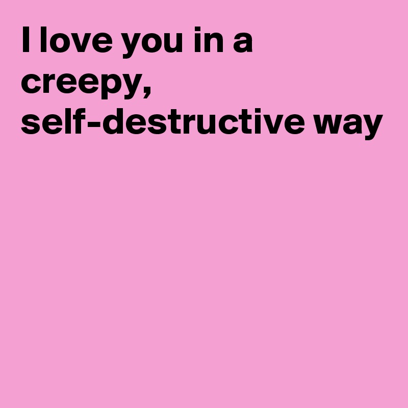 I love you in a creepy, self-destructive way




