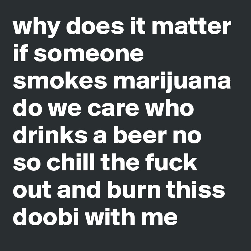 why does it matter if someone smokes marijuana do we care who drinks a beer no so chill the fuck out and burn thiss doobi with me 