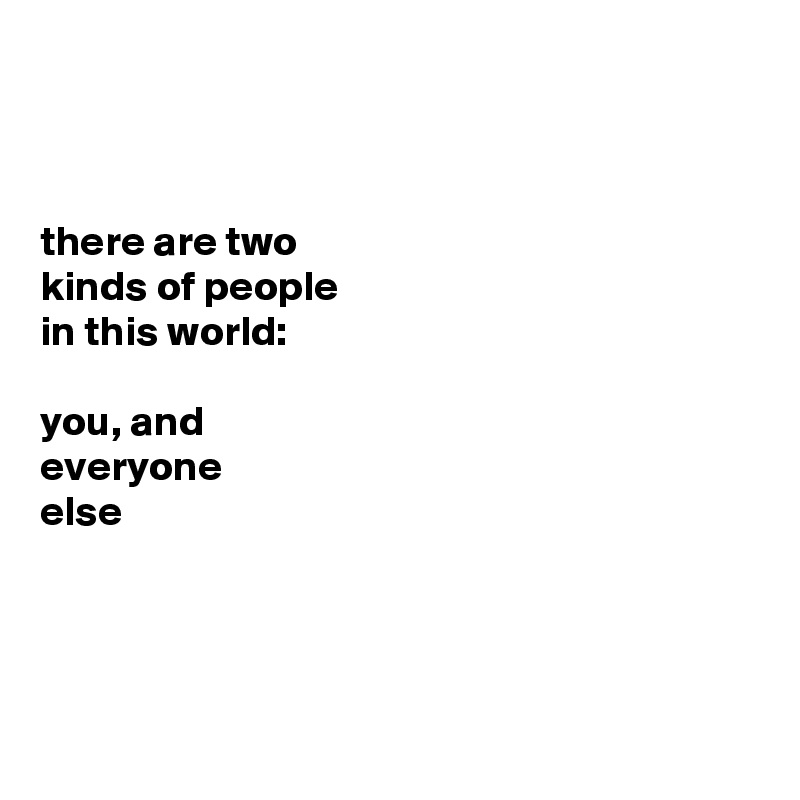 



there are two 
kinds of people 
in this world: 

you, and 
everyone 
else





