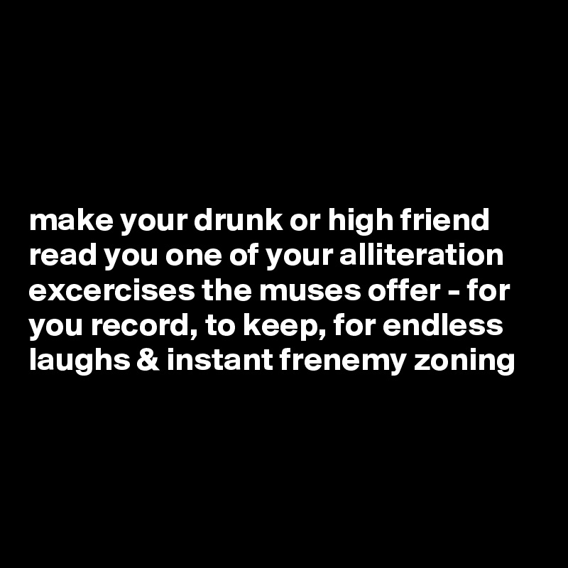 




make your drunk or high friend read you one of your alliteration excercises the muses offer - for you record, to keep, for endless laughs & instant frenemy zoning



