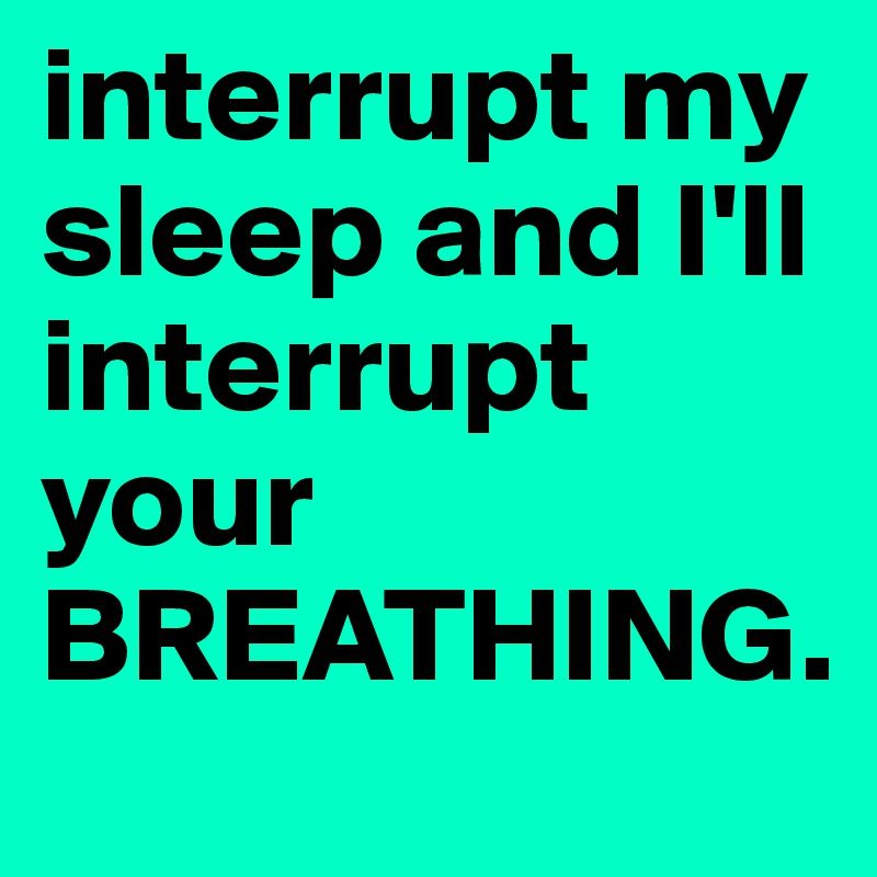 interrupt my sleep and I'll interrupt your BREATHING. 