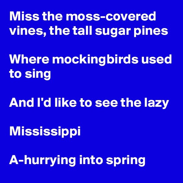 Miss the moss-covered vines, the tall sugar pines

Where mockingbirds used to sing

And I'd like to see the lazy

Mississippi

A-hurrying into spring