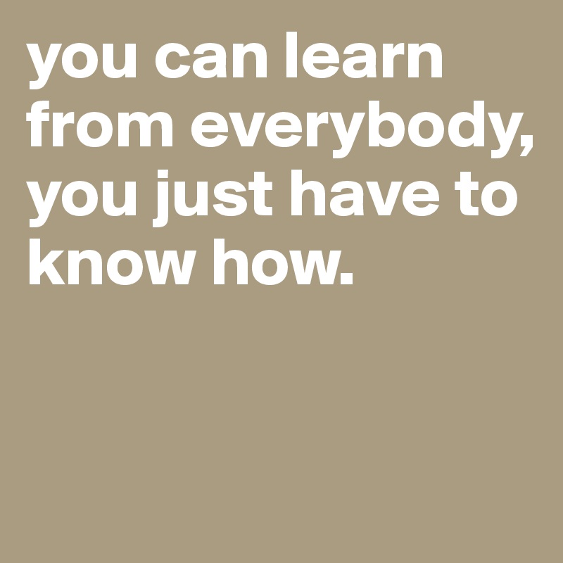 you can learn from everybody, you just have to know how.


