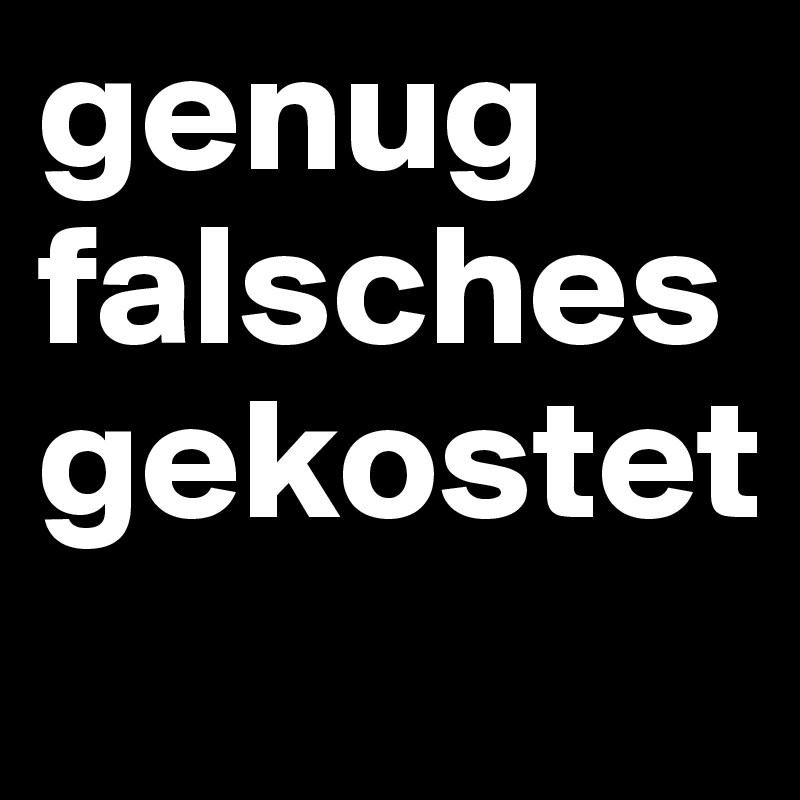 genug falsches gekostet
 