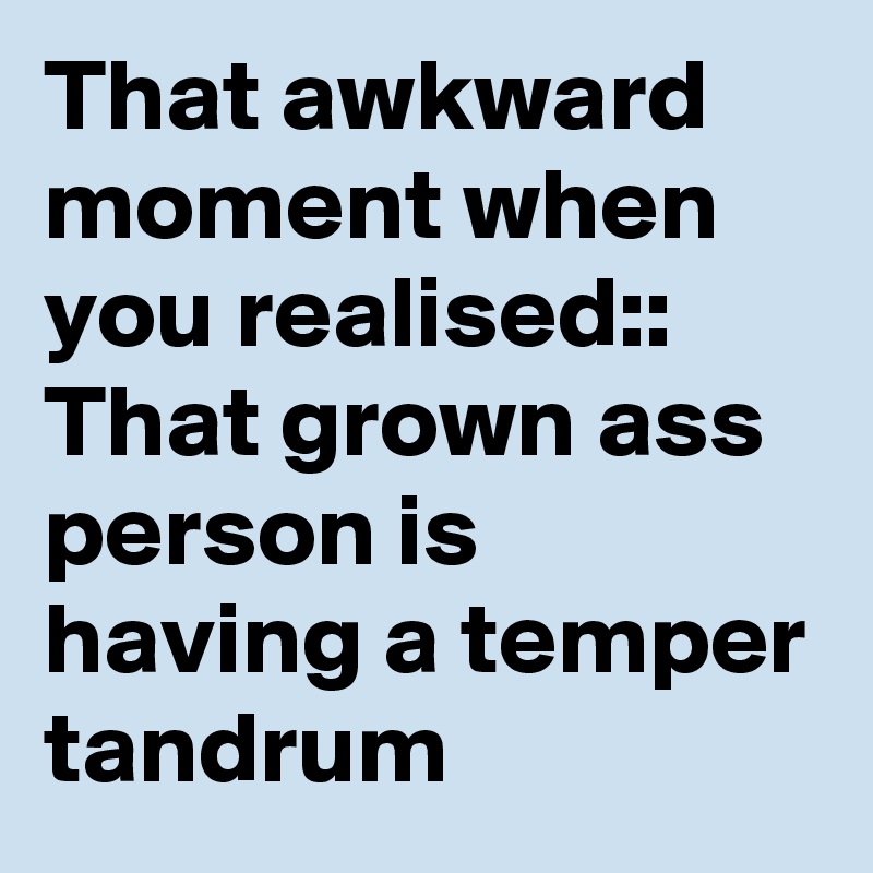 That awkward moment when you realised::
That grown ass person is having a temper tandrum