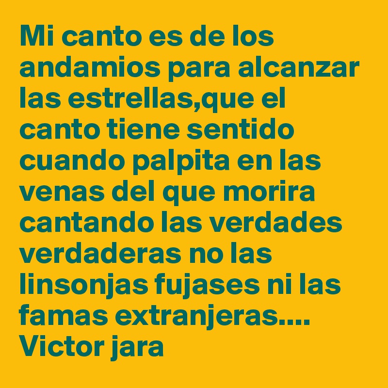 Mi canto es de los andamios para alcanzar las estrellas,que el canto tiene sentido cuando palpita en las venas del que morira cantando las verdades verdaderas no las linsonjas fujases ni las famas extranjeras....
Victor jara